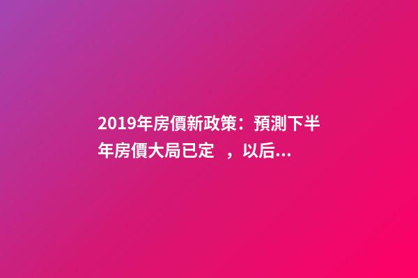 2019年房價新政策：預測下半年房價大局已定，以后房價會跌還是會漲？